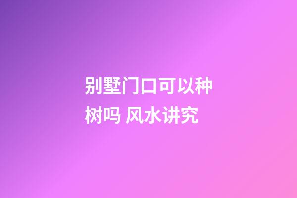 别墅门口可以种树吗 风水讲究